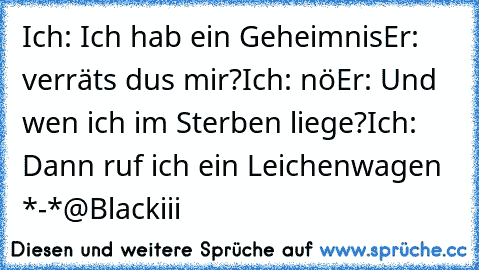 Ich: Ich hab ein Geheimnis
Er: verräts du´s mir?
Ich: nö
Er: Und wen ich im Sterben liege?
Ich: Dann ruf ich ein Leichenwagen *-*
@Blackiii