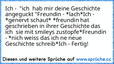 Ich -  "ich  hab mir deine Geschichte angeguckt "
Freundin - *lach*
Ich -  *genervt schaut* *freundin hat geschrieben in ihrer Geschichte das ich  sie mit smileys zustopfe*
Freundin - *nich weiss das ich ne neue Geschichte schreib*
Ich - Fertig!