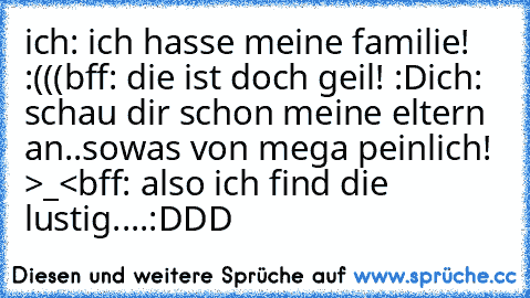 ich: ich hasse meine familie! :(((
bff: die ist doch geil! :D
ich: schau dir schon meine eltern an..sowas von mega peinlich! >_<
bff: also ich find die lustig....:DDD