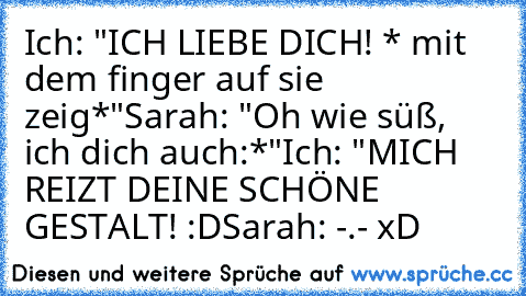 Ich: "ICH LIEBE DICH! * mit dem finger auf sie zeig*"
Sarah: "Oh wie süß, ich dich auch:*"
Ich: "MICH REIZT DEINE SCHÖNE GESTALT! :D
Sarah: -.- xD