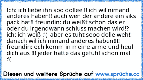 Ich: ich liebe ihn soo dollee !! ich wil nimand anderes haben!! auch wen der andere ein siks pack hat!! freundin: du weißt schon das er oder du irgendwann schluss machen wird!? ich: ich weiß :'(  aber es tuht sooo dolle weh!! danach wil ich nimand anderes haben!!!! freundin: och komm in meine arme und heul dich aus !!! jeder hatte das gefühl schon mal :'(