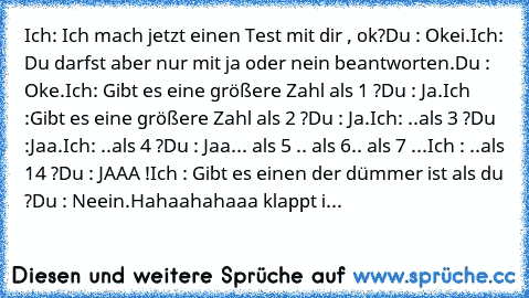 Ich: Ich mach jetzt einen Test mit dir , ok?
Du : Okei.
Ich: Du darfst aber nur mit ja oder nein beantworten.
Du : Oke.
Ich: Gibt es eine größere Zahl als 1 ?
Du : Ja.
Ich :Gibt es eine größere Zahl als 2 ?
Du : Ja.
Ich: ..als 3 ?
Du :Jaa.
Ich: ..als 4 ?
Du : Jaa.
.. als 5 .. als 6.. als 7 ...
Ich : ..als 14 ?
Du : JAAA !
Ich : Gibt es einen der dümmer ist als du ?
Du : Neein.
Hahaahahaaa klapp...