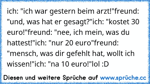 ich: "ich war gestern beim arzt!"
freund: "und, was hat er gesagt?"
ich: "kostet 30 euro!"
freund: "nee, ich mein, was du hattest!"
ich: "nur 20 euro"
freund: "mensch, was dir gefehlt hat, wollt ich wissen!"
ich: "na 10 euro!"
lol :D