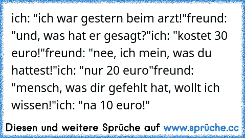 ich: "ich war gestern beim arzt!"
freund: "und, was hat er gesagt?"
ich: "kostet 30 euro!"
freund: "nee, ich mein, was du hattest!"
ich: "nur 20 euro"
freund: "mensch, was dir gefehlt hat, wollt ich wissen!"
ich: "na 10 euro!"