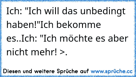 Ich: "Ich will das unbedingt haben!"
Ich bekomme es..
Ich: "Ich möchte es aber nicht mehr! >.