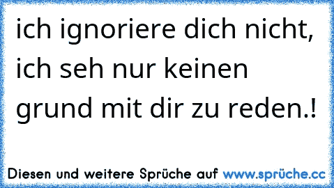 ich ignoriere dich nicht, ich seh nur keinen grund mit dir zu reden.!