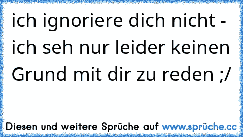 ich ignoriere dich nicht - ich seh nur leider keinen Grund mit dir zu reden ;/