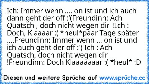 Ich: Immer wenn .... on ist und ich auch dann geht der off :'(
Freundinn: Ach Quatsch , doch nicht wegen dir  !
Ich : Doch, Klaaaar :( *heul*
paar Tage später ....
Freundinn: Immer wenn ... on ist und ich auch geht der off :'( 
Ich : Ach Quatsch, doch nicht wegen dir !
Freundinn: Doch Klaaaaaaar :( *heul* 
:D