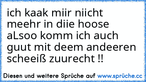 ich kaak miir niicht meehr in diie hoose aLsoo komm ich auch guut mit deem andeeren scheeiß zuurecht !!