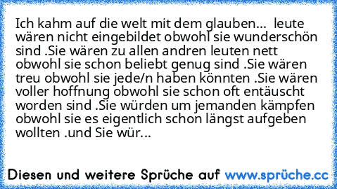 Ich kahm auf die welt mit dem glauben...  leute wären nicht eingebildet obwohl sie wunderschön sind .
Sie wären zu allen andren leuten nett obwohl sie schon beliebt genug sind .
Sie wären treu obwohl sie jede/n haben könnten .
Sie wären voller hoffnung obwohl sie schon oft entäuscht worden sind .
Sie würden um jemanden kämpfen obwohl sie es eigentlich schon längst aufgeben wollten .
und Sie wür...