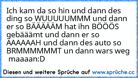 Ich kam da so hin und dann des ding so WUUUUUMMM und dann er so BÄÄÄÄÄM hat ihn BÖÖÖS gebääämt und dann er so AAAAAAH und dann des auto so BRMMMMMMT un dann wars weg  maaaan:D