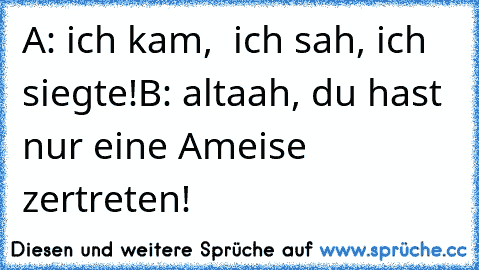 A: ich kam,  ich sah, ich siegte!
B: altaah, du hast nur eine Ameise zertreten!