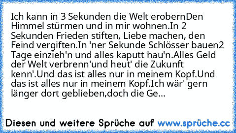 Ich kann in 3 Sekunden die Welt erobern
Den Himmel stürmen und in mir wohnen.
In 2 Sekunden Frieden stiften, Liebe machen, den Feind vergiften.
In 'ner Sekunde Schlösser bauen
2 Tage einzieh'n und alles kaputt hau'n.
Alles Geld der Welt verbrenn'
und heut' die Zukunft kenn'.
Und das ist alles nur in meinem Kopf.
Und das ist alles nur in meinem Kopf.
Ich wär' gern länger dort geblieben,
doch die...