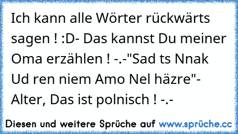 Ich kann alle Wörter rückwärts sagen ! :D
- Das kannst Du meiner Oma erzählen ! -.-
"Sad ts Nnak Ud ren niem Amo Nel häzre"
- Alter, Das ist polnisch ! -.-