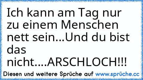 Ich kann am Tag nur zu einem Menschen nett sein...Und du bist das nicht....ARSCHLOCH!!!