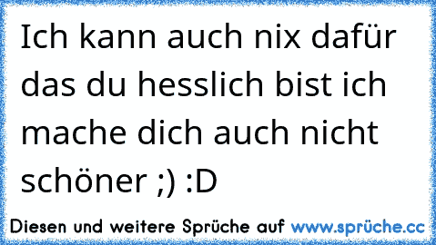 Ich kann auch nix dafür das du hesslich bist ich mache dich auch nicht schöner ;) :D