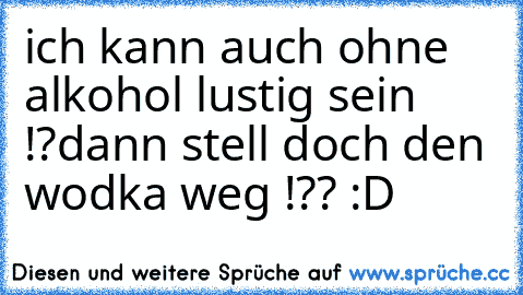 ich kann auch ohne alkohol lustig sein !?
dann stell doch den wodka weg !?? :D