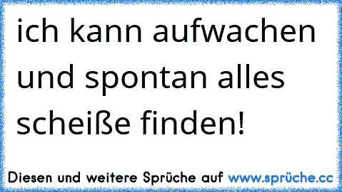 ich kann aufwachen und spontan alles scheiße finden!