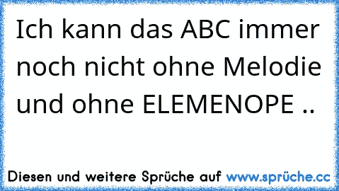 Ich kann das ABC immer noch nicht ohne Melodie und ohne ELEMENOPE ..