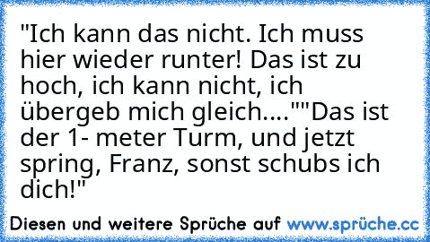 "Ich kann das nicht. Ich muss hier wieder runter! Das ist zu hoch, ich kann nicht, ich übergeb mich gleich...."
"Das ist der 1- meter Turm, und jetzt spring, Franz, sonst schubs ich dich!"