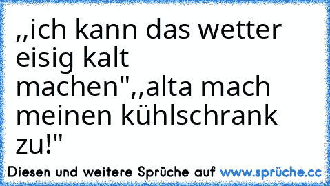 ,,ich kann das wetter eisig kalt machen"
,,alta mach meinen kühlschrank zu!"