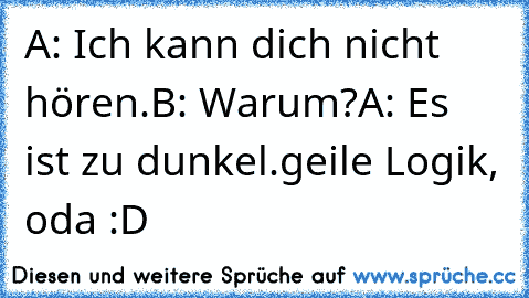 A: Ich kann dich nicht hören.
B: Warum?
A: Es ist zu dunkel.
geile Logik, oda :D