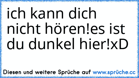 ich kann dich nicht hören!
es ist du dunkel hier!
xD