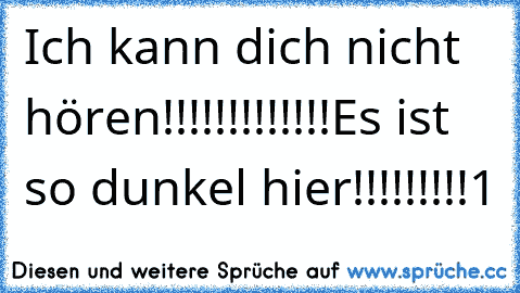 Ich kann dich nicht hören!!!!!!!!!!!!!
Es ist so dunkel hier!!!!!!!!!1