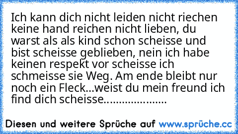 Ich kann dich nicht leiden nicht riechen keine hand reichen nicht lieben, du warst als als kind schon scheisse und bist scheisse geblieben, nein ich habe keinen respekt vor scheisse ich schmeisse sie Weg. Am ende bleibt nur noch ein Fleck...weist du mein freund ich find dich scheisse.....................