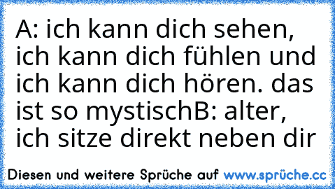 A: ich kann dich sehen, ich kann dich fühlen und ich kann dich hören. das ist so mystisch
B: alter, ich sitze direkt neben dir