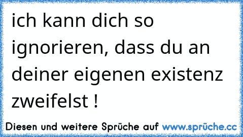 ich kann dich so ignorieren, dass du an deiner eigenen existenz zweifelst !