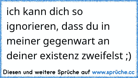 ich kann dich so ignorieren, dass du in meiner gegenwart an deiner existenz zweifelst ;)