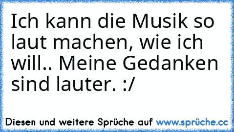 Ich kann die Musik so laut machen, wie ich will.. Meine Gedanken sind lauter. :/