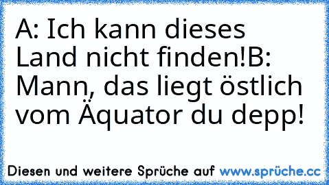 A: Ich kann dieses Land nicht finden!
B: Mann, das liegt östlich vom Äquator du depp!