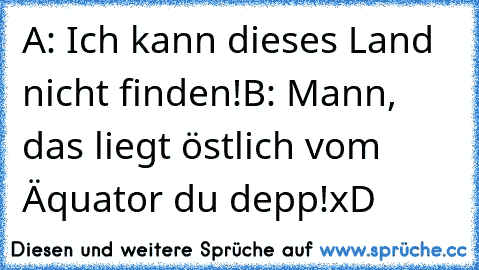 A: Ich kann dieses Land nicht finden!
B: Mann, das liegt östlich vom Äquator du depp!
xD