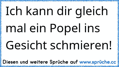 Ich kann dir gleich mal ein Popel ins Gesicht schmieren!