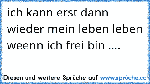 ich kann erst dann wieder mein leben leben weenn ich frei bin ....