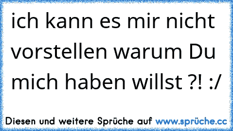 ich kann es mir nicht vorstellen warum Du mich haben willst ?! :/