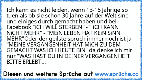 Ich kann es nicht leiden, wenn 13-15 Jährige so tuen als ob sie schon 30 Jahre auf der Welt sind und einiges durch gemacht haben und bei Facebook "iCH WiLL STERBEN" - " iCH KANN NiCHT MEHR" - "MEiN LEBEN HAT KEiN SiNN MEHR"
Oder der geilste spruch immer noch ist ja "MEiNE VERGANGENHEiT HAT MiCH ZU DEM GEMACHT WAS iCH HEUTE BiN" da denke ich mir nur "WAS HAST DU IN DEINER VERGANGENHEIT BITTE ERLEBT...