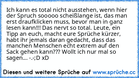 Ich kann es total nicht ausstehen, wenn hier der Spruch sooooo scheißlange ist, das man erst draufklicken muss, bevor man in ganz lesen kann!!! Das nervt so total. Leute, ein Tipp an euch, macht eure Sprüche kürzer, habt ihr jemals daran gedacht, dass das manchen Menschen echt extrem auf den Sack gehen kann??? Wollt ich nur mal so sagen... -.-
;D xD