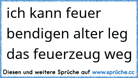 ich kann feuer bendigen alter leg das feuerzeug weg