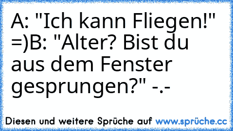 A: "Ich kann Fliegen!" =)
B: "Alter? Bist du aus dem Fenster gesprungen?" -.-