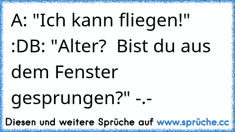 A: "Ich kann fliegen!" :D
B: "Alter?  Bist du aus dem Fenster gesprungen?" -.-