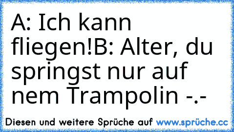 A: Ich kann fliegen!
B: Alter, du springst nur auf nem´ Trampolin -.-´