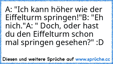 A: "Ich kann höher wie der Eiffelturm springen!"
B: "Eh nich."
A: " Doch, oder hast du den Eiffelturm schon mal springen gesehen?" :D