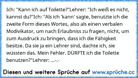 Ich: "Kann ich auf Toilette?"
Lehrer: "Ich weiß es nicht, kannst du?"
Ich: "Als ich 'kann' sagte, benutzte ich die zweite Form dieses Wortes, also als einen verbalen Modivikator, um nach Erlaubniss zu fragen, nicht, um zum Ausdruck zu bringen, dass ich die Fähigkeit besitze. Da sie ja ein Lehrer sind, dachte ich, sie wüssten das. Mein Fehler. DÜRFTE ich die Toilette benutzen?"
Lehrer: ...-.-