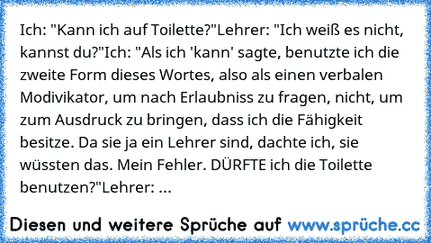 Ich: "Kann ich auf Toilette?"
Lehrer: "Ich weiß es nicht, kannst du?"
Ich: "Als ich 'kann' sagte, benutzte ich die zweite Form dieses Wortes, also als einen verbalen Modivikator, um nach Erlaubniss zu fragen, nicht, um zum Ausdruck zu bringen, dass ich die Fähigkeit besitze. Da sie ja ein Lehrer sind, dachte ich, sie wüssten das. Mein Fehler. DÜRFTE ich die Toilette benutzen?"
Lehrer: ...