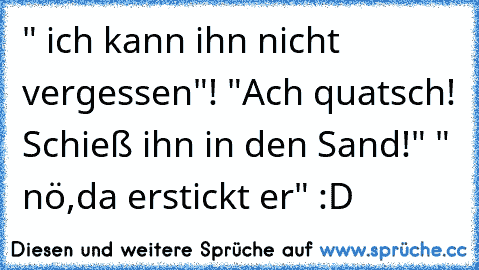 " ich kann ihn nicht vergessen"! "Ach quatsch! Schieß ihn in den Sand!" " nö,da erstickt er" :D