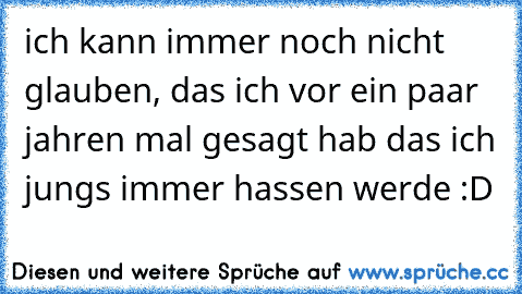 ich kann immer noch nicht glauben, das ich vor ein paar  jahren mal gesagt hab das ich jungs immer hassen werde :D