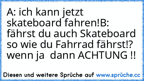 A: ich kann jetzt skateboard fahren!
B: fährst du auch Skateboard so wie du Fahrrad fährst!?  wenn ja  dann ACHTUNG !!